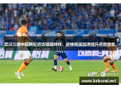 武汉三镇中超两轮进攻磕磕绊绊，迎接挑战加速提升进攻效率。